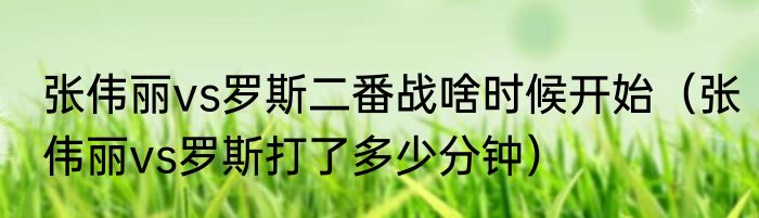 张伟丽vs罗斯二番战啥时候开始（张伟丽vs罗斯打了多少分钟）
