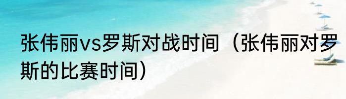 张伟丽vs罗斯对战时间（张伟丽对罗斯的比赛时间）