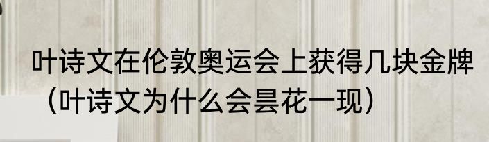 叶诗文在伦敦奥运会上获得几块金牌（叶诗文为什么会昙花一现）
