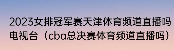 2023女排冠军赛天津体育频道直播吗电视台（cba总决赛体育频道直播吗）