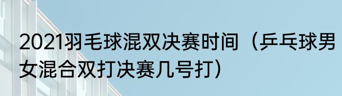 2021羽毛球混双决赛时间（乒乓球男女混合双打决赛几号打）