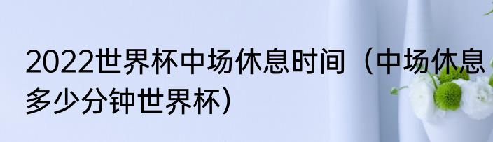 2022世界杯中场休息时间（中场休息多少分钟世界杯）
