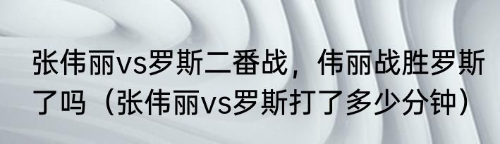张伟丽vs罗斯二番战，伟丽战胜罗斯了吗（张伟丽vs罗斯打了多少分钟）