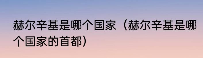 赫尔辛基是哪个国家（赫尔辛基是哪个国家的首都）