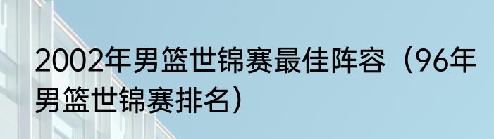 2002年男篮世锦赛最佳阵容（96年男篮世锦赛排名）