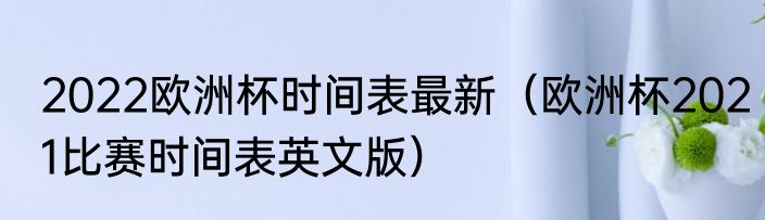 2022欧洲杯时间表最新（欧洲杯2021比赛时间表英文版）