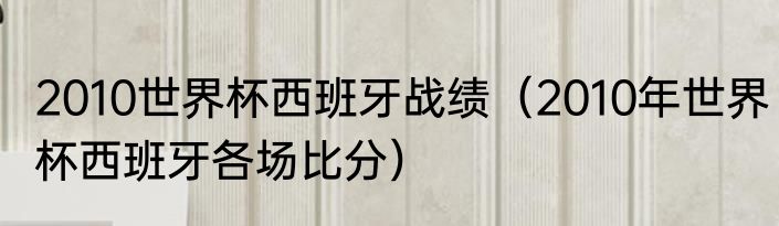 2010世界杯西班牙战绩（2010年世界杯西班牙各场比分）