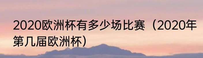 2020欧洲杯有多少场比赛（2020年第几届欧洲杯）