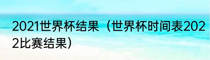 2021世界杯结果（世界杯时间表2022比赛结果）