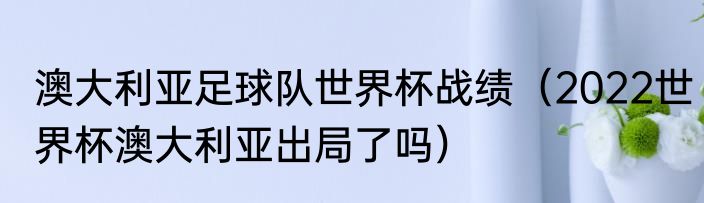 澳大利亚足球队世界杯战绩（2022世界杯澳大利亚出局了吗）