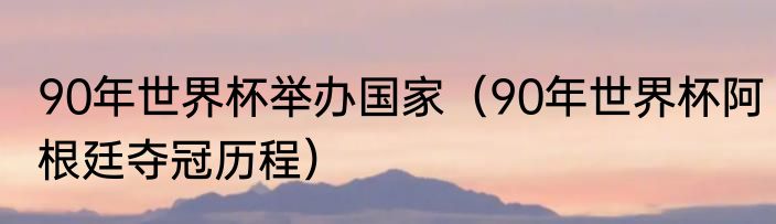 90年世界杯举办国家（90年世界杯阿根廷夺冠历程）