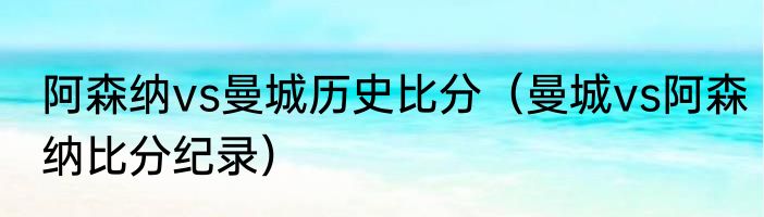 阿森纳vs曼城历史比分（曼城vs阿森纳比分纪录）