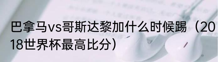 巴拿马vs哥斯达黎加什么时候踢（2018世界杯最高比分）