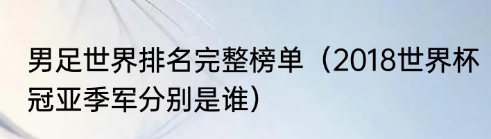 男足世界排名完整榜单（2018世界杯冠亚季军分别是谁）