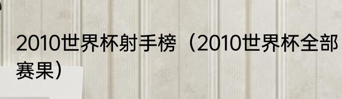 2010世界杯射手榜（2010世界杯全部赛果）