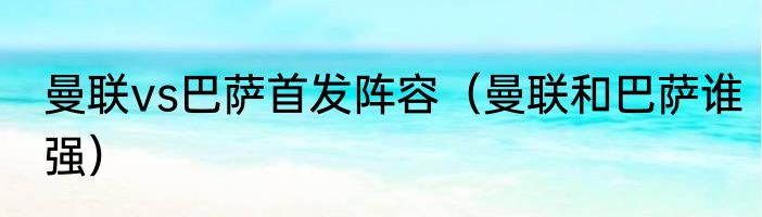曼联vs巴萨首发阵容（曼联和巴萨谁强）