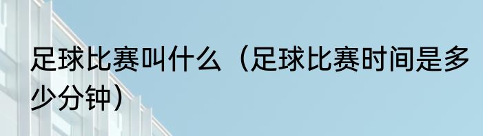 足球比赛叫什么（足球比赛时间是多少分钟）