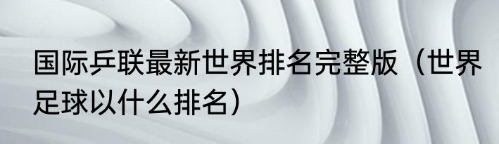 国际乒联最新世界排名完整版（世界足球以什么排名）