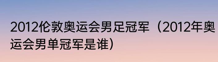 2012伦敦奥运会男足冠军（2012年奥运会男单冠军是谁）