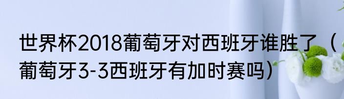 世界杯2018葡萄牙对西班牙谁胜了（葡萄牙3-3西班牙有加时赛吗）