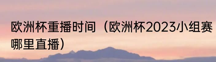 欧洲杯重播时间（欧洲杯2023小组赛哪里直播）