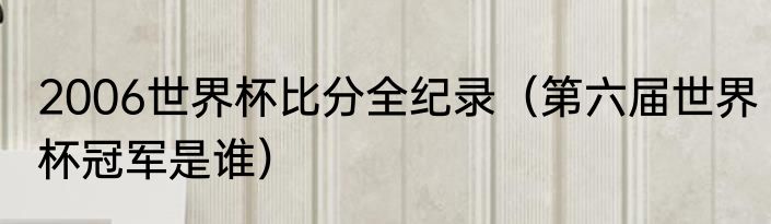 2006世界杯比分全纪录（第六届世界杯冠军是谁）