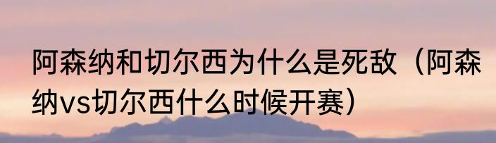 阿森纳和切尔西为什么是死敌（阿森纳vs切尔西什么时候开赛）