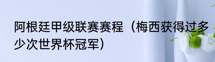 阿根廷甲级联赛赛程（梅西获得过多少次世界杯冠军）