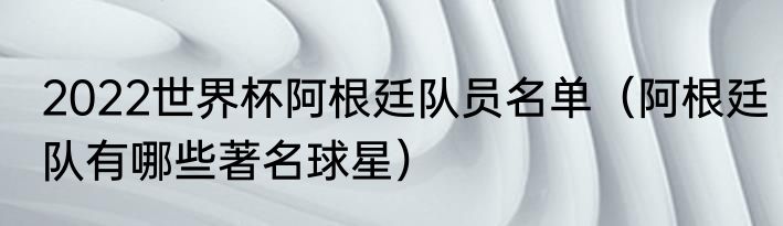 2022世界杯阿根廷队员名单（阿根廷队有哪些著名球星）