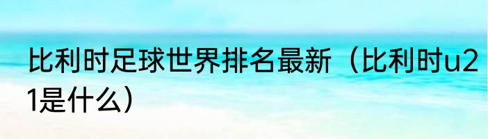 比利时足球世界排名最新（比利时u21是什么）