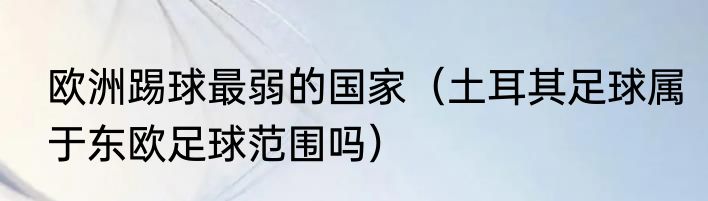 欧洲踢球最弱的国家（土耳其足球属于东欧足球范围吗）