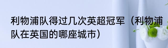 利物浦队得过几次英超冠军（利物浦队在英国的哪座城市）