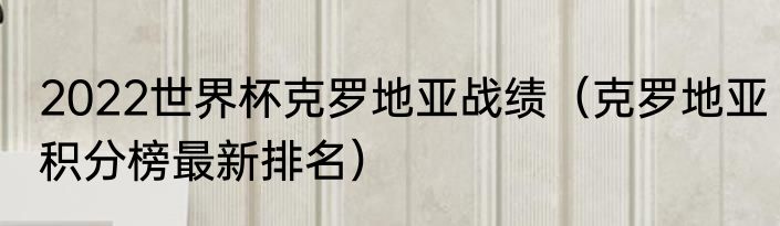 2022世界杯克罗地亚战绩（克罗地亚积分榜最新排名）