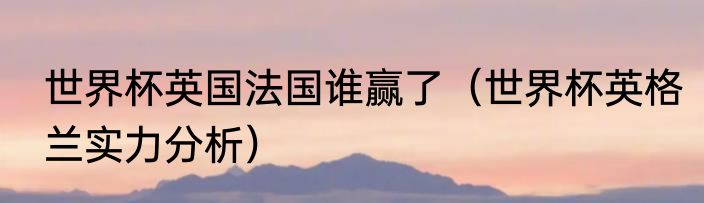 世界杯英国法国谁赢了（世界杯英格兰实力分析）