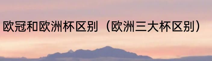 欧冠和欧洲杯区别（欧洲三大杯区别）