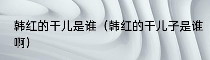 韩红的干儿是谁（韩红的干儿子是谁啊）