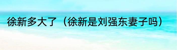 徐新多大了（徐新是刘强东妻子吗）