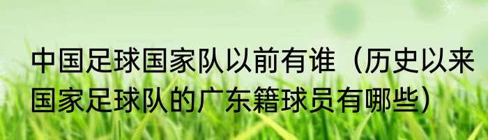 中国足球国家队以前有谁（历史以来国家足球队的广东籍球员有哪些）