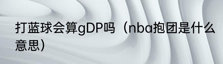 打蓝球会算gDP吗（nba抱团是什么意思）