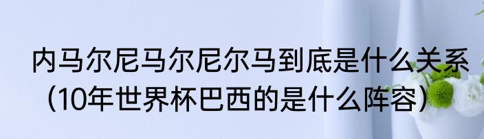 内马尔尼马尔尼尔马到底是什么关系（10年世界杯巴西的是什么阵容）