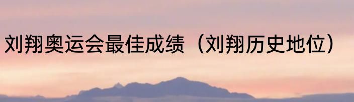 刘翔奥运会最佳成绩（刘翔历史地位）