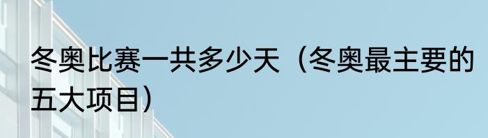 冬奥比赛一共多少天（冬奥最主要的五大项目）