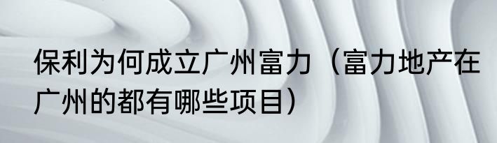 保利为何成立广州富力（富力地产在广州的都有哪些项目）