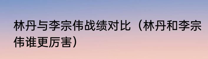 林丹与李宗伟战绩对比（林丹和李宗伟谁更厉害）
