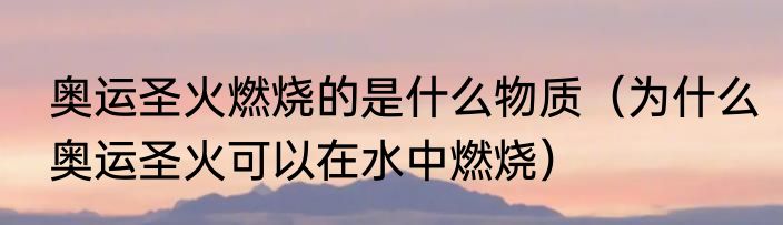 奥运圣火燃烧的是什么物质（为什么奥运圣火可以在水中燃烧）