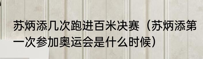 苏炳添几次跑进百米决赛（苏炳添第一次参加奥运会是什么时候）