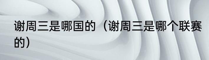 谢周三是哪国的（谢周三是哪个联赛的）