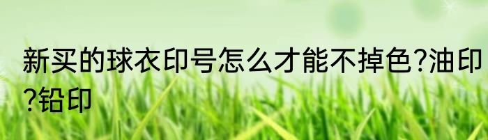 新买的球衣印号怎么才能不掉色?油印?铅印