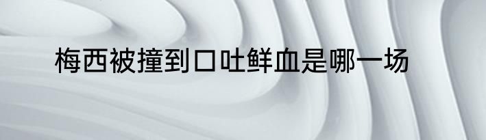 梅西被撞到口吐鲜血是哪一场