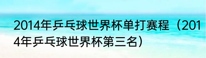 2014年乒乓球世界杯单打赛程(2014年乒乓球世界杯第三名)